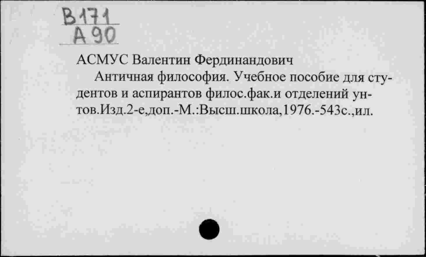 ﻿МВ

АСМУС Валентин Фердинандович
Античная философия. Учебное пособие для студентов и аспирантов филос.фак.и отделений унтов.Изд.2-е,доп.-М.:Высш.школа, 1976.-543с.,ил.